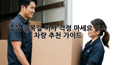 좁은 골목길 이사? 걱정 마세요! 이사 차량 추천 가이드