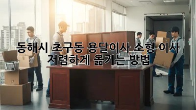 동해시 초구동 용달이사 소형 이사, 저렴하게 옮기는 방법!